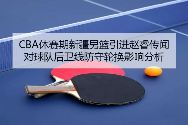 CBA休赛期新疆男篮引进赵睿传闻对球队后卫线防守轮换影响分析